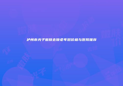 泸州市光子嫩肤去除老年斑价格与医院推荐