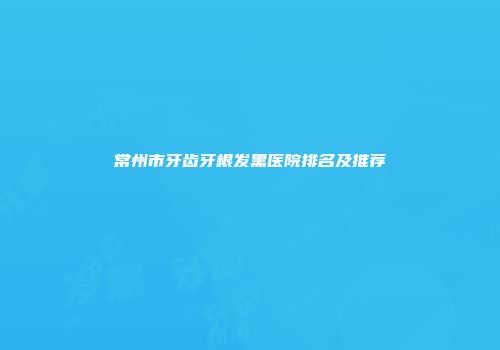 常州市牙齿牙根发黑医院排名及推荐