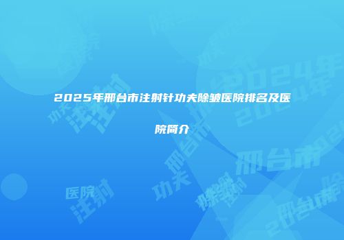 2025年邢台市注射针功夫除皱医院排名及医院简介