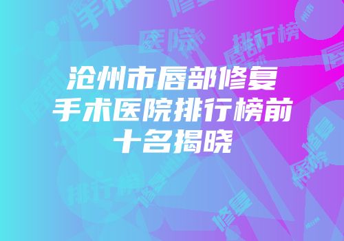 沧州市唇部修复手术医院排行榜前十名揭晓