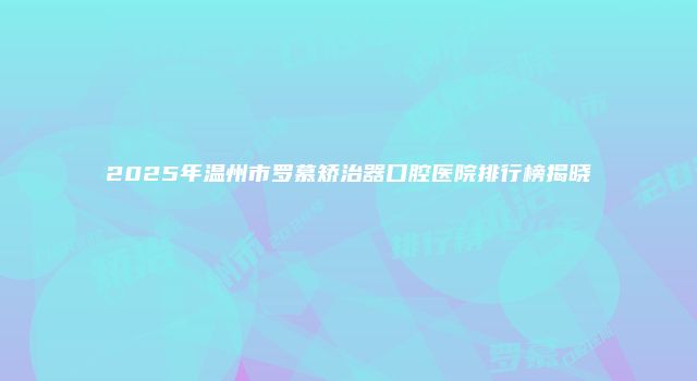 2025年温州市罗慕矫治器口腔医院排行榜揭晓