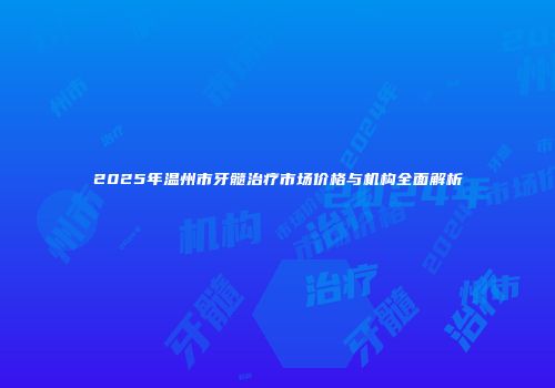 2025年温州市牙髓治疗市场价格与机构全面解析