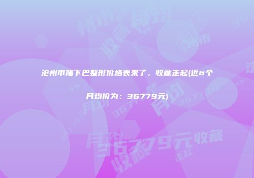 沧州市隆下巴整形价格表来了，收藏走起(近6个月均价为：36779元)