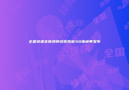 全国快速去除颈脖纹医院前50强榜单发布