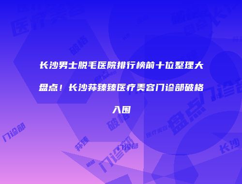 长沙男士脱毛医院排行榜前十位整理大盘点！长沙荪臻臻医疗美容门诊部破格入围