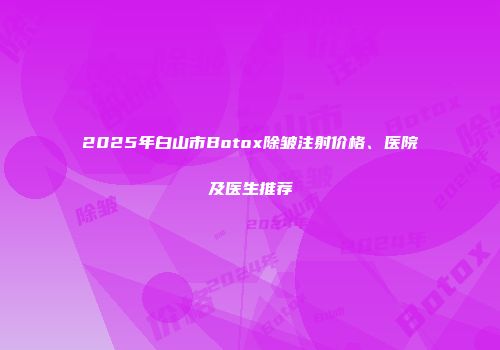 2025年白山市Botox除皱注射价格、医院及医生推荐