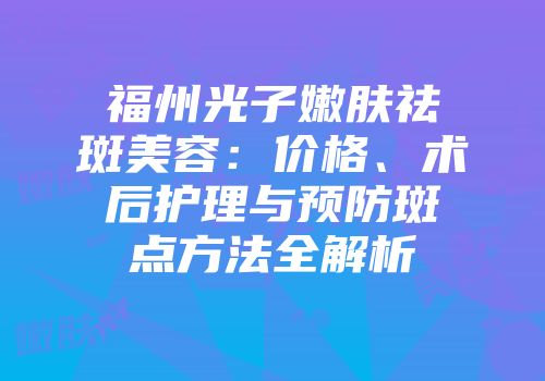 福州光子嫩肤祛斑美容：价格、术后护理与预防斑点方法全解析