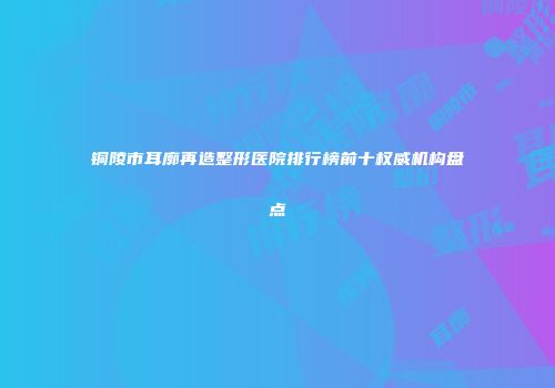 铜陵市耳廓再造整形医院排行榜前十权威机构盘点