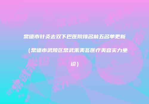 常德市针灸去双下巴医院排名前五名单更新（常德市武陵区常武禾美荟医疗美容实力坐诊）
