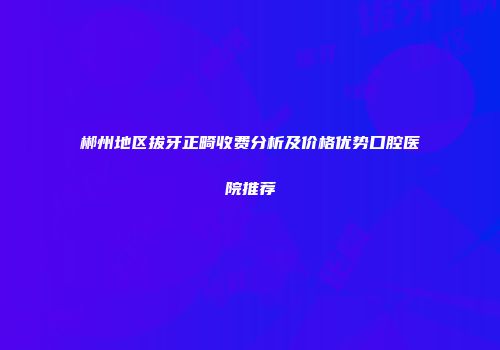 郴州地区拔牙正畸收费分析及价格优势口腔医院推荐