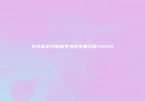 包头市彩光除皱手术医生排行榜TOP10