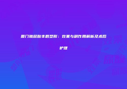 厦门玻尿酸丰唇塑形：效果与副作用解析及术后护理