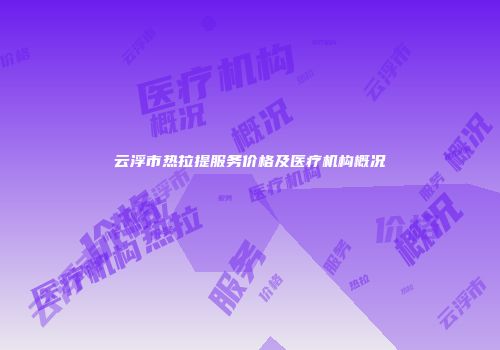 云浮市热拉提服务价格及医疗机构概况