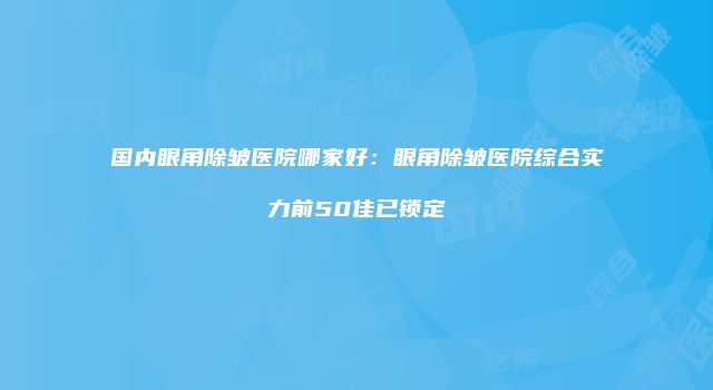国内眼角除皱医院哪家好：眼角除皱医院综合实力前50佳已锁定