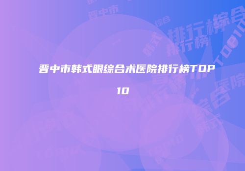 晋中市韩式眼综合术医院排行榜TOP10