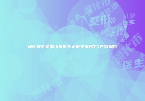 通化市乳晕缩小整形手术医生排名TOP10揭晓
