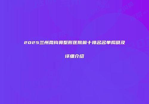 2025兰州鹰钩鼻整形医院前十排名名单揭晓及详细介绍