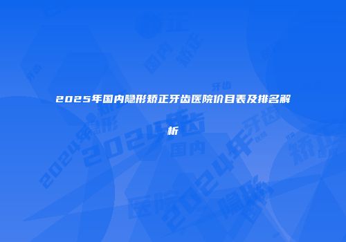 2025年国内隐形矫正牙齿医院价目表及排名解析