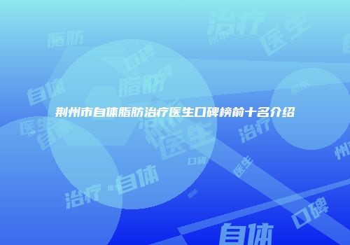 荆州市自体脂肪治疗医生口碑榜前十名介绍