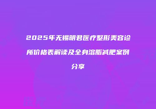 2025年无锡明君医疗整形美容诊所价格表解读及全身溶脂减肥案例分享