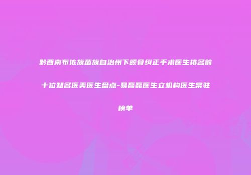 黔西南布依族苗族自治州下颌骨纠正手术医生排名前十位知名医美医生盘点-易磊磊医生立机构医生常驻榜单