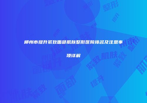 柳州市提升紧致面部肌肤整形医院排名及注意事项详解