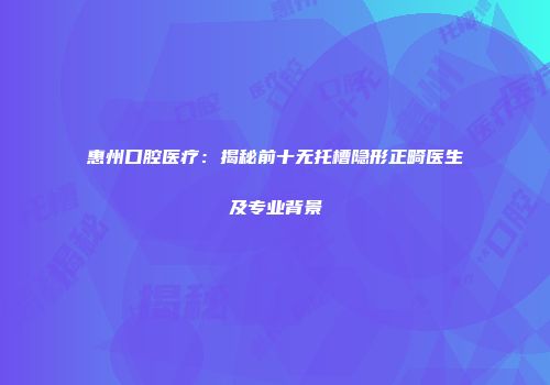 惠州口腔医疗：揭秘前十无托槽隐形正畸医生及专业背景