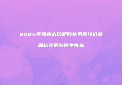 2025年郑州市玻尿酸祛鱼尾纹价格解析及医院医生推荐