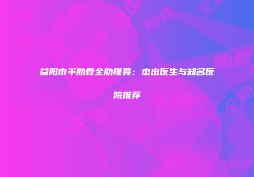 益阳市半肋骨全肋隆鼻：杰出医生与知名医院推荐