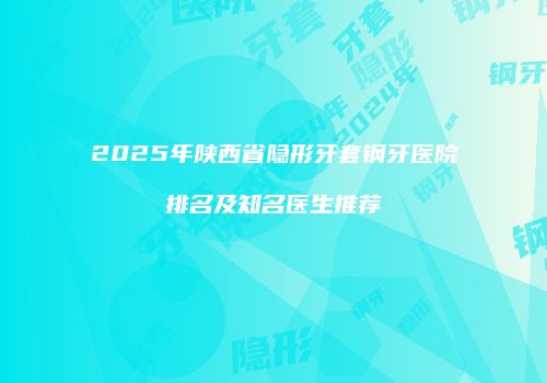 2025年陕西省隐形牙套钢牙医院排名及知名医生推荐