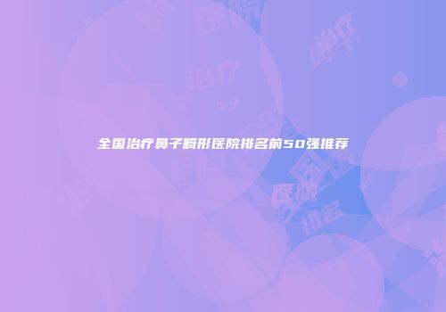 全国治疗鼻子畸形医院排名前50强推荐
