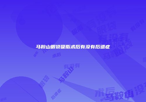 马鞍山眼袋吸脂术后有没有后遗症