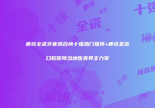 廊坊全瓷牙套排名榜十强热门推荐+廊坊圣洁口腔医院当地医美界主力军