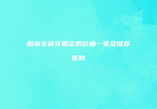 阳泉全瓷牙固定桥价格一览及推荐医院