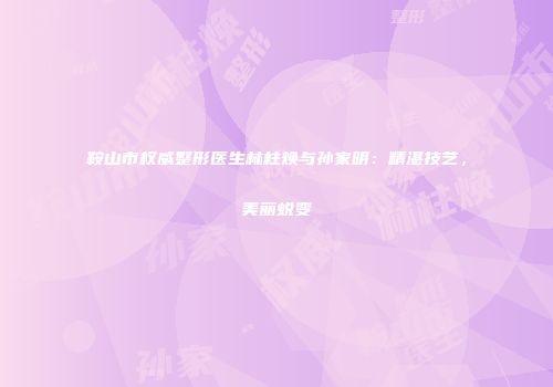 鞍山市权威整形医生林柱焕与孙家明：精湛技艺，美丽蜕变