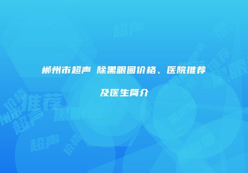郴州市超声袪除黑眼圈价格、医院推荐及医生简介