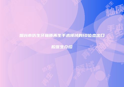 烟台市仿生牙釉质再生手术领域的10位杰出口腔医生介绍
