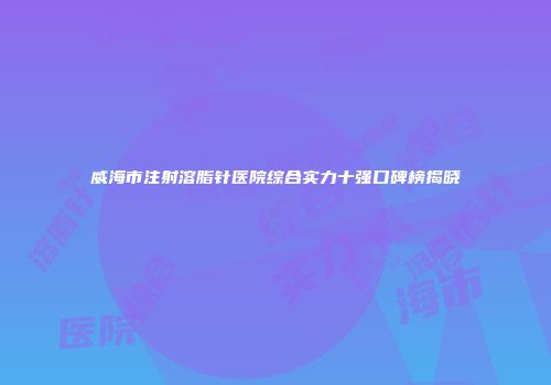 威海市注射溶脂针医院综合实力十强口碑榜揭晓
