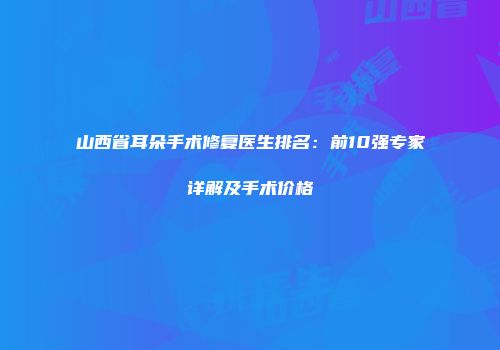 山西省耳朵手术修复医生排名：前10强专家详解及手术价格