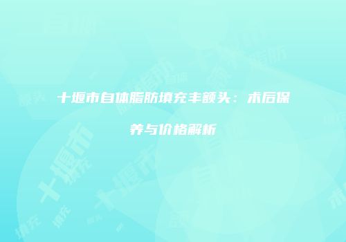 十堰市自体脂肪填充丰额头：术后保养与价格解析