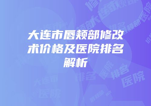 大连市唇颊部修改术价格及医院排名解析