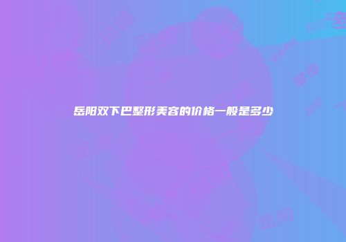 岳阳双下巴整形美容的价格一般是多少
