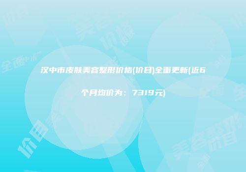 汉中市皮肤美容整形价格(价目)全面更新(近6个月均价为：7319元)