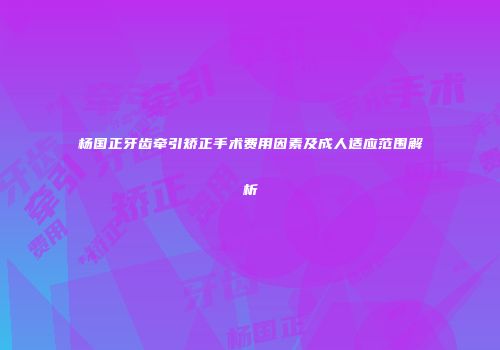 杨国正牙齿牵引矫正手术费用因素及成人适应范围解析