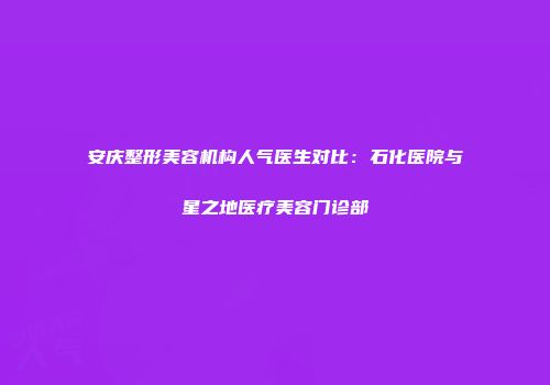 安庆整形美容机构人气医生对比：石化医院与星之地医疗美容门诊部