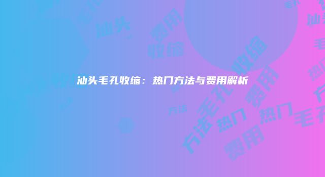 汕头毛孔收缩：热门方法与费用解析