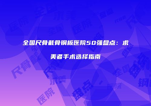 全国尺骨截骨钢板医院50强盘点：求美者手术选择指南