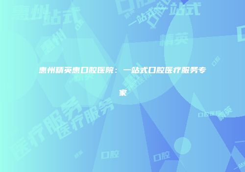 惠州精英惠口腔医院：一站式口腔医疗服务专家
