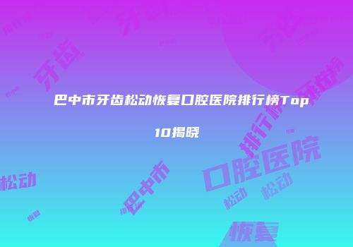 巴中市牙齿松动恢复口腔医院排行榜Top10揭晓