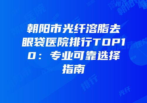 朝阳市光纤溶脂去眼袋医院排行TOP10：专业可靠选择指南